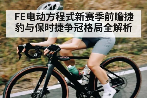 FE电动方程式新赛季前瞻捷豹与保时捷争冠格局全解析